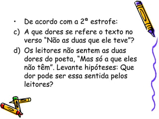 De acordo com a 2ª estrofe: A que dores se refere o texto no verso “Não as duas que ele teve”? Os leitores não sentem as duas dores do poeta, “Mas só a que eles não têm”. Levante hipóteses: Que dor pode ser essa sentida pelos leitores? 