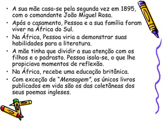 A sua mãe casa-se pela segunda vez em 1895, com o comandante João Miguel Rosa. Após o casamento, Pessoa e a sua família foram viver na África do Sul. Na África, Pessoa viria a demonstrar suas habilidades para a literatura. A mãe tinha que dividir a sua atenção com os filhos e o padrasto. Pessoa isola-se, o que lhe propiciava momentos de reflexão. Na África, recebe uma educação britânica. Com exceção de “ Mensagem” , os únicos livros publicados em vida são os das coletâneas dos seus poemas ingleses. 