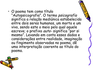 O poema tem como título “Autopsicografia”. O termo  psicografia  significa a relação mediúnica estabelecida entre dois seres humanos, um morto e um vivo, sendo este o meio pelo qual aquele escreve; o prefixo  auto-  significa “por si mesmo”. Levando em conta esses dados e considerações entre realidade, imaginação ou fingimento observadas no poema, dê uma interpretação coerente ao título do poema. 