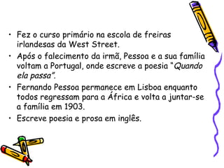 Fez o curso primário na escola de freiras irlandesas da West Street. Após o falecimento da irmã, Pessoa e a sua família voltam a Portugal, onde escreve a poesia “ Quando ela passa”. Fernando Pessoa permanece em Lisboa enquanto todos regressam para a África e volta a juntar-se a família em 1903. Escreve poesia e prosa em inglês. 