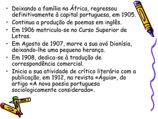 Deixando a família na África, regressou definitivamente à capital portuguesa, em 1905. Continua a produção de poemas em inglês. Em 1906 matricula-se no Curso Superior de Letras. Em Agosto de 1907, morre a sua avó Dionísia, deixando-lhe uma pequena herança. Em 1908, dedica-se à tradução de correspondência comercial. Inicia a sua atividade de crítico literário com a publicação, em 1912, na revista «Águia», do artigo «A nova poesia portuguesa sociologicamente considerada». 