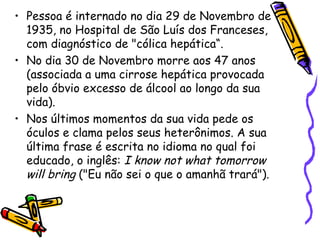 • Pessoa é internado no dia 29 de Novembro de
  1935, no Hospital de São Luís dos Franceses,
  com diagnóstico de "cólica hepática“.
• No dia 30 de Novembro morre aos 47 anos
  (associada a uma cirrose hepática provocada
  pelo óbvio excesso de álcool ao longo da sua
  vida).
• Nos últimos momentos da sua vida pede os
  óculos e clama pelos seus heterônimos. A sua
  última frase é escrita no idioma no qual foi
  educado, o inglês: I know not what tomorrow
  will bring ("Eu não sei o que o amanhã trará").
 