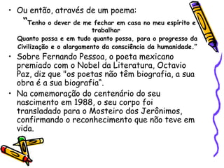 • Ou então, através de um poema:
   “Tenho o dever de me fechar em casa no meu espírito e
                           trabalhar
  Quanto possa e em tudo quanto possa, para o progresso da
  Civilização e o alargamento da consciência da humanidade.”
• Sobre Fernando Pessoa, o poeta mexicano
  premiado com o Nobel da Literatura, Octavio
  Paz, diz que "os poetas não têm biografia, a sua
  obra é a sua biografia“.
• Na comemoração do centenário do seu
  nascimento em 1988, o seu corpo foi
  transladado para o Mosteiro dos Jerônimos,
  confirmando o reconhecimento que não teve em
  vida.
 