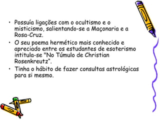 • Possuía ligações com o ocultismo e o
  misticismo, salientando-se a Maçonaria e a
  Rosa-Cruz.
• O seu poema hermético mais conhecido e
  apreciado entre os estudantes de esoterismo
  intitula-se "No Túmulo de Christian
  Rosenkreutz“.
• Tinha o hábito de fazer consultas astrológicas
  para si mesmo.
 