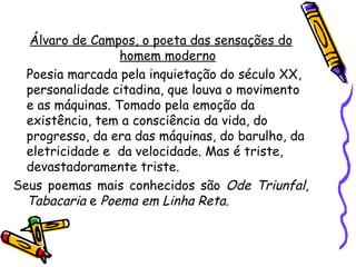 Álvaro de Campos, o poeta das sensações do
                  homem moderno
  Poesia marcada pela inquietação do século XX,
  personalidade citadina, que louva o movimento
  e as máquinas. Tomado pela emoção da
  existência, tem a consciência da vida, do
  progresso, da era das máquinas, do barulho, da
  eletricidade e da velocidade. Mas é triste,
  devastadoramente triste.
Seus poemas mais conhecidos são Ode Triunfal,
  Tabacaria e Poema em Linha Reta.
 