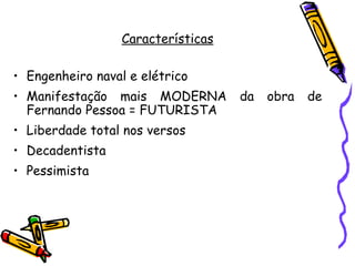 Características

• Engenheiro naval e elétrico
• Manifestação mais MODERNA         da   obra   de
  Fernando Pessoa = FUTURISTA
• Liberdade total nos versos
• Decadentista
• Pessimista
 