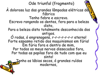 Ode triunfal (fragmento)
À dolorosa luz das grandes lâmpadas elétricas da
                      fábrica
              Tenho febre e escrevo.
  Escrevo rangendo os dentes, fera para a beleza
                       disto,
 Para a beleza disto totalmente desconhecida dos
                      antigos.
   Ó rodas, ó engrenagens, r-r-r-r-r-r-r eterno!
 Forte espasmo retido dos maquinismos em fúria!
          Em fúria fora e dentro de mim,
    Por todos os meus nervos dissecados fora,
   Por todas as papilas fora de tudo com que eu
                       sinto!
      Tenho os lábios secos, ó grandes ruídos
                    modernos,
 