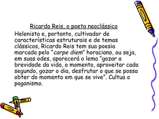 Ricardo Reis, o poeta neoclássico
Helenista e, portanto, cultivador de
características estruturais e de temas
clássicos, Ricardo Reis tem sua poesia
marcada pelo “carpe diem” horaciano, ou seja,
em suas odes, aparecerá o lema “gozar a
brevidade da vida, o momento, aproveitar cada
segundo, gozar o dia, desfrutar o que se possa
obter do momento em que se vive”. Cultua o
paganismo.
 