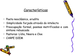 Características

• Poeta neoclássico, erudito
• Simplicidade forjada através do intelecto
• Preocupação formal, poemas metrificados e com
  sintaxe rebuscada
• Pastoras: Lídia, Neera e Cloe
• CARPE DIEM
 