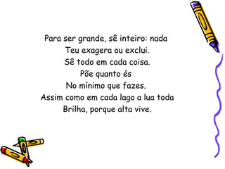 Para ser grande, sê inteiro: nada
      Teu exagera ou exclui.
      Sê todo em cada coisa.
           Põe quanto és
       No mínimo que fazes.
Assim como em cada lago a lua toda
      Brilha, porque alta vive.
 
