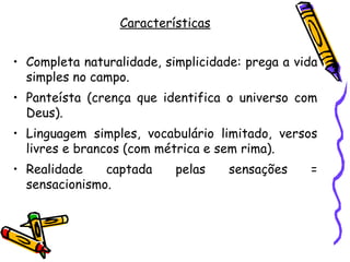 Características


• Completa naturalidade, simplicidade: prega a vida
  simples no campo.
• Panteísta (crença que identifica o universo com
  Deus).
• Linguagem simples, vocabulário limitado, versos
  livres e brancos (com métrica e sem rima).
• Realidade    captada     pelas    sensações    =
  sensacionismo.
 