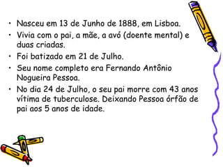 • Nasceu em 13 de Junho de 1888, em Lisboa.
• Vivia com o pai, a mãe, a avó (doente mental) e
  duas criadas.
• Foi batizado em 21 de Julho.
• Seu nome completo era Fernando Antônio
  Nogueira Pessoa.
• No dia 24 de Julho, o seu pai morre com 43 anos
  vítima de tuberculose. Deixando Pessoa órfão de
  pai aos 5 anos de idade.
 