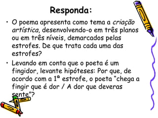 Responda:
• O poema apresenta como tema a criação
  artística, desenvolvendo-o em três planos
  ou em três níveis, demarcados pelas
  estrofes. De que trata cada uma das
  estrofes?
• Levando em conta que o poeta é um
  fingidor, levante hipóteses: Por que, de
  acordo com a 1ª estrofe, o poeta “chega a
  fingir que é dor / A dor que deveras
  sente”?
 