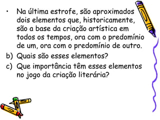 •  Na última estrofe, são aproximados
   dois elementos que, historicamente,
   são a base da criação artística em
   todos os tempos, ora com o predomínio
   de um, ora com o predomínio de outro.
b) Quais são esses elementos?
c) Que importância têm esses elementos
   no jogo da criação literária?
 