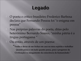  O poeta e crítico brasileiro Frederico Barbosa 
declara que Fernando Pessoa foi "o enigma em 
pessoa“ 
 Nas próprias palavras do poeta, ditas pelo 
heterónimo Bernardo Soares, "minha pátria é a 
língua portuguesa “ 
 Ou então, através de um poema: 
“Tenho o dever de me fechar em casa no meu espírito e trabalhar 
Quanto possa e em tudo quanto possa, para o progresso da 
Civilização e o alargamento da consciência da humanidade.” 
 