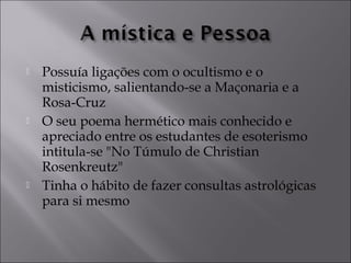  Possuía ligações com o ocultismo e o 
misticismo, salientando-se a Maçonaria e a 
Rosa-Cruz 
 O seu poema hermético mais conhecido e 
apreciado entre os estudantes de esoterismo 
intitula-se "No Túmulo de Christian 
Rosenkreutz" 
 Tinha o hábito de fazer consultas astrológicas 
para si mesmo 
 