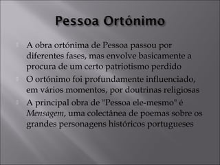  A obra ortónima de Pessoa passou por 
diferentes fases, mas envolve basicamente a 
procura de um certo patriotismo perdido 
 O ortónimo foi profundamente influenciado, 
em vários momentos, por doutrinas religiosas 
 A principal obra de "Pessoa ele-mesmo" é 
Mensagem, uma colectânea de poemas sobre os 
grandes personagens históricos portugueses 
 