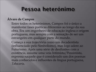 Álvaro de Campos 
Entre todos os heterónimos, Campos foi o único a 
manifestar fases poéticas diferentes ao longo da sua 
obra. Era um engenheiro de educação inglesa e origem 
portuguesa, mas sempre com a sensação de ser um 
estrangeiro em qualquer parte do mundo. 
Começa a sua trajectória como um decadentista 
(influenciado pelo Simbolismo), mas logo adere ao 
Futurismo. Após uma série de desilusões com a 
existência, assume uma veia Intimista/Pessimista, 
expressa naquele que é considerado um dos poemas 
mais conhecidos e influentes da língua portuguesa, 
Tabacaria. 
 