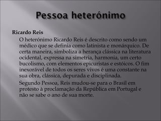 Ricardo Reis 
O heterónimo Ricardo Reis é descrito como sendo um 
médico que se definia como latinista e monárquico. De 
certa maneira, simboliza a herança clássica na literatura 
ocidental, expressa na simetria, harmonia, um certo 
bucolismo, com elementos epicuristas e estóicos. O fim 
inexorável de todos os seres vivos é uma constante na 
sua obra, clássica, depurada e disciplinada. 
Segundo Pessoa, Reis mudou-se para o Brasil em 
protesto à proclamação da República em Portugal e 
não se sabe o ano de sua morte. 
 