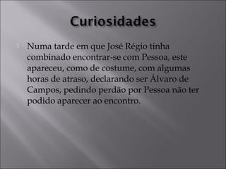 Numa tarde em que José Régio tinha 
combinado encontrar-se com Pessoa, este 
apareceu, como de costume, com algumas 
horas de atraso, declarando ser Álvaro de 
Campos, pedindo perdão por Pessoa não ter 
podido aparecer ao encontro. 
 
