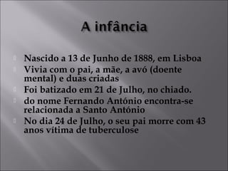  Nascido a 13 de Junho de 1888, em Lisboa 
 Vivia com o pai, a mãe, a avó (doente 
mental) e duas criadas 
 Foi batizado em 21 de Julho, no chiado. 
 do nome Fernando António encontra-se 
relacionada a Santo António 
 No dia 24 de Julho, o seu pai morre com 43 
anos vítima de tuberculose 
 