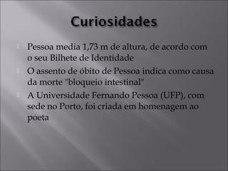  Pessoa media 1,73 m de altura, de acordo com 
o seu Bilhete de Identidade 
 O assento de óbito de Pessoa indica como causa 
da morte "bloqueio intestinal" 
 A Universidade Fernando Pessoa (UFP), com 
sede no Porto, foi criada em homenagem ao 
poeta 
 