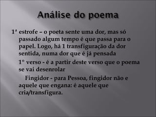 1ª estrofe – o poeta sente uma dor, mas só 
passado algum tempo é que passa para o 
papel. Logo, há 1 transfiguração da dor 
sentida, numa dor que é já pensada 
1º verso - é a partir deste verso que o poema 
se vai desenrolar 
Fingidor - para Pessoa, fingidor não e 
aquele que engana: é aquele que 
cria/transfigura. 
 