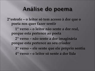 2ªestrofe – o leitor só tem acesso à dor que o 
poeta nos quer fazer sentir 
1º verso – o leitor não sente a dor real, 
porque esta pertence ao poeta 
2º verso – não sente a dor imaginária 
porque esta pertence ao seu criador 
3º verso – ele sente que ele próprio sentiu 
4º verso – o leitor só sente a dor lida 
 