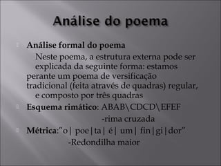  Análise formal do poema 
Neste poema, a estrutura externa pode ser 
explicada da seguinte forma: estamos 
perante um poema de versificação 
tradicional (feita através de quadras) regular, 
e composto por três quadras 
 Esquema rimático: ABABCDCDEFEF 
-rima cruzada 
 Métrica:”o| poe|ta| é| um| fin|gi|dor” 
-Redondilha maior 
 