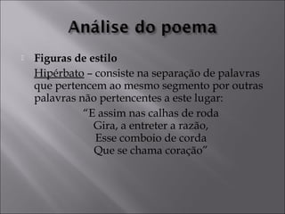  Figuras de estilo 
Hipérbato – consiste na separação de palavras 
que pertencem ao mesmo segmento por outras 
palavras não pertencentes a este lugar: 
“E assim nas calhas de roda 
Gira, a entreter a razão, 
Esse comboio de corda 
Que se chama coração” 
 