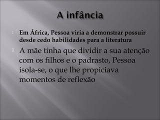  Em África, Pessoa viria a demonstrar possuir 
desde cedo habilidades para a literatura 
 A mãe tinha que dividir a sua atenção 
com os filhos e o padrasto, Pessoa 
isola-se, o que lhe propiciava 
momentos de reflexão 
 
