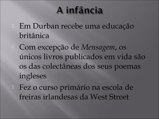  Em Durban recebe uma educação 
britânica 
 Com excepção de Mensagem, os 
únicos livros publicados em vida são 
os das colectâneas dos seus poemas 
ingleses 
 Fez o curso primário na escola de 
freiras irlandesas da West Street 
 