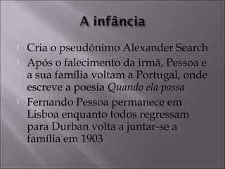  Cria o pseudónimo Alexander Search 
 Após o falecimento da irmã, Pessoa e 
a sua família voltam a Portugal, onde 
escreve a poesia Quando ela passa 
 Fernando Pessoa permanece em 
Lisboa enquanto todos regressam 
para Durban volta a juntar-se a 
família em 1903 
 
