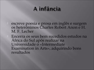  escreve poesia e prosa em inglês e surgem 
os heterónimos Charles Robert Anon e H. 
M. F. Lecher 
 Encerra os seus bem sucedidos estudos na 
África do Sul após realizar na 
Universidade o «Intermediate 
Examination in Arts», adquirindo bons 
resultados 
 