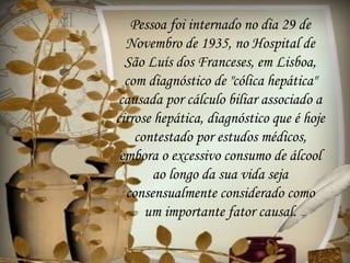 Pessoa foi internado no dia 29 de
Novembro de 1935, no Hospital de
São Luís dos Franceses, em Lisboa,
com diagnóstico de "cólica hepática"
causada por cálculo biliar associado a
cirrose hepática, diagnóstico que é hoje
contestado por estudos médicos,
embora o excessivo consumo de álcool
ao longo da sua vida seja
consensualmente considerado como
um importante fator causal.
 