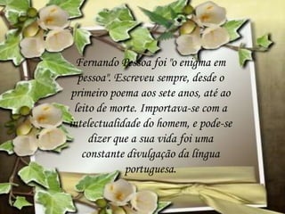 Fernando Pessoa foi "o enigma em
pessoa". Escreveu sempre, desde o
primeiro poema aos sete anos, até ao
leito de morte. Importava-se com a
intelectualidade do homem, e pode-se
dizer que a sua vida foi uma
constante divulgação da língua
portuguesa.
 