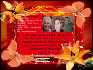 FORMATAÇÃO: LUZIA GABRIELE
EMAIL: luziagabriele@hotmail.com
FONTE: WIKIPÉDIA
POETA: FERNANDO PESSOA-BIOGRAFIA
COLABORAÇÃO: ZÉLIA BAUER
COLABORAÇÃO: GILENO BEZERRA
FOTOS: INTERNET
MÚSICA: EDUARDO LAGES MY CHERIE
AMOUR
DATA : 12 DE JANEIRO DE 2016
“Agora, tendo visto tudo e sentido tudo, tenho o
dever de me fechar em casa no meu espírito e
trabalhar, quanto possa e em tudo quanto possa,
para o progresso da civilização e o alargamento
da consciência da humanidade.”
Fernando Pessoa
 