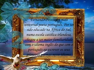Fernando Pessoa é o mais
universal poeta português. Por ter
sido educado na África do Sul,
numa escola católica irlandesa,
chegou a ter maior familiaridade
com o idioma inglês do que com o
português ao escrever os seus
primeiros poemas nesse idioma.
 