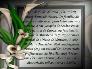 A 13 de Junho de 1888, pelas 15h20,
nasceu Fernando Pessoa. De famílias da
pequena aristocracia, pelos lados paterno e
materno, o pai, Joaquim de Seabra Pessoa
(38), natural de Lisboa, era funcionário
público do Ministério da Justiça e crítico
musical do «Diário de Notícias». A mãe,
D. Maria Magdalena Pinheiro Nogueira
Pessoa (26), era natural dos Açores (mais
propriamente, da Ilha Terceira). Viviam
com eles a avó Dionísia, doente mental, e
duas criadas velhas, Joana e Emília.
 