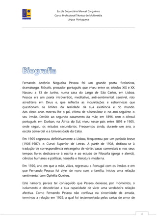 Escola Secundária Manuel Cargaleiro
Curso Profissional Técnico de Multimédia
Língua Portuguesa
4
Fernando António Nogueira Pessoa foi um grande poeta, ficcionista,
dramaturgo, filósofo, prosador português que viveu entre os séculos XIX e XX.
Nasceu a 13 de Junho, numa casa do Largo de São Carlos, em Lisboa.
Pessoa era um poeta introvertido, meditativo, anti-sentimental, sensível, não
acreditava em Deus e, que reflectia as inquietações e estranhezas que
questionam os limites da realidade da sua existência e do mundo.
Aos cinco anos morreu-lhe o pai, vítima de tuberculose e, no ano seguinte, o
seu irmão. Devido ao segundo casamento da mãe, em 1896, com o cônsul
português em Durban, na África do Sul, viveu nesse país entre 1895 e 1905,
onde seguiu os estudos secundários. Frequentou ainda, durante um ano, a
escola comercial e a Universidade do Cabo.
Em 1905 regressou definitivamente a Lisboa, frequentou por um período breve
(1906-1907), o Curso Superior de Letras. A partir de 1908, dedicou-se à
tradução de correspondência estrangeira de várias casas comerciais e, nos seus
tempos livres dedicava-se à escrita e ao estudo de Filosofia (grega e alemã),
ciências humanas e políticas, teosofia e literatura moderna.
Em 1920, ano em que a mãe, viúva, regressou a Portugal com os irmãos e em
que Fernando Pessoa foi viver de novo com a família, iniciou uma relação
sentimental com Ophélia Queiroz.
Este namoro, parece ter conseguido que Pessoa deixasse, por momentos, o
isolamento e descobrisse a sua capacidade de viver uma verdadeira relação
afectiva. Como Fernando Pessoa não confiava na sinceridade da amada,
terminou a relação em 1929, a qual foi testemunhada pelas cartas de amor de
 