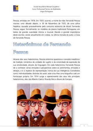 Escola Secundária Manuel Cargaleiro
Curso Profissional Técnico de Multimédia
Língua Portuguesa
5
Pessoa, emitidas em 1978. Em 1925, ocorreu a morte da mãe. Fernando Pessoa
morreu uma década depois, a 30 de Novembro de 1935, de uma cólica
hepática, causada provavelmente pelo consumo excessivo de álcool. Fernando
Pessoa segue, formalmente, os modelos da poesia tradicional Portuguesa, em
textos de grande suavidade rítmica e musical. Devido à grande importância
deste escritor, existe actualmente em Lisboa, na última morada do autor, a Casa
de Fernando Pessoa.
Através dos seus heterónimos, Pessoa ortónimo questiona o conceito metafísico
da tradição romântica da unidade do sujeito e da sinceridade da expressão da
sua emotividade, através da linguagem. Em cada heterónimo, Fernando Pessoa
dá a conhecer várias emoções e perspectivas sobre os sentimentos, emoções e
desejos, e é a espécie da representação irónica da sua inteligência. Concebidos
como individualidades distintas do autor, este criou-lhes uma biografia e até um
horóscopo próprio. Em 1914 surge o aparecimento dos seus três principais
heterónimos, eles são Alberto Caeiro, Ricardo Reis e Álvaro de Campos.
 