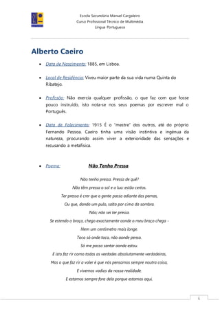 Escola Secundária Manuel Cargaleiro
Curso Profissional Técnico de Multimédia
Língua Portuguesa
6
Alberto Caeiro
 Data de Nascimento: 1885, em Lisboa.
 Local de Residência: Viveu maior parte da sua vida numa Quinta do
Ribatejo.
 Profissão: Não exercia qualquer profissão, o que faz com que fosse
pouco instruído, isto nota-se nos seus poemas por escrever mal o
Português.
 Data de Falecimento: 1915 É o “mestre” dos outros, até do próprio
Fernando Pessoa. Caeiro tinha uma visão instintiva e ingénua da
natureza, procurando assim viver a exterioridade das sensações e
recusando a metafísica.
 Poema: Não Tenho Pressa
Não tenho pressa. Pressa de quê?
Não têm pressa o sol e a lua: estão certos.
Ter pressa é crer que a gente passa adiante das pernas,
Ou que, dando um pulo, salta por cima da sombra.
Não; não sei ter pressa.
Se estendo o braço, chego exactamente aonde o meu braço chega -
Nem um centímetro mais longe.
Toco só onde toco, não aonde penso.
Só me posso sentar aonde estou.
E isto faz rir como todas as verdades absolutamente verdadeiras,
Mas o que faz rir a valer é que nós pensamos sempre noutra coisa,
E vivemos vadios da nossa realidade.
E estamos sempre fora dela porque estamos aqui.
 