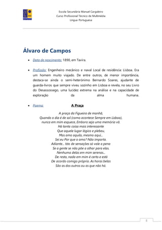 Escola Secundária Manuel Cargaleiro
Curso Profissional Técnico de Multimédia
Língua Portuguesa
8
Álvaro de Campos
 Data de nascimento: 1890, em Tavira.
 Profissão: Engenheiro mecânico e naval Local de residência: Lisboa. Era
um homem muito viajado. De entre outros, de menor importância,
destaca-se ainda o semi-heterónimo Bernardo Soares, ajudante de
guarda-livros que sempre viveu sozinho em Lisboa e revela, no seu Livro
do Desassossego, uma lucidez extrema na análise e na capacidade de
exploração da alma humana.
 Poema: A Praça
A praça da Figueira de manhã,
Quando o dia é de sol (como acontece Sempre em Lisboa),
nunca em mim esquece, Embora seja uma memória vã.
Há tanta coisa mais interessante
Que aquele lugar lógico e plebeu,
Mas amo aquilo, mesmo aqui...
Sei eu Por que o amo? Não importa.
Adiante... Isto de sensações só vale a pena
Se a gente se não põe a olhar para elas.
Nenhuma delas em mim serenas...
De resto, nada em mim é certo e está
De acordo comigo próprio. As horas belas
São as dos outros ou as que não há.
 