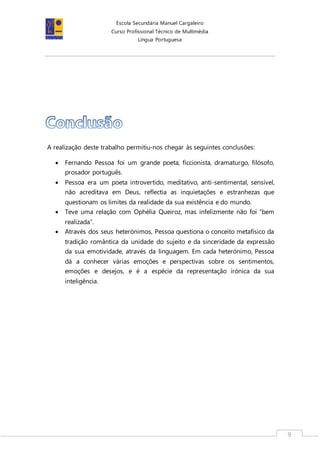 Escola Secundária Manuel Cargaleiro
Curso Profissional Técnico de Multimédia
Língua Portuguesa
9
A realização deste trabalho permitiu-nos chegar às seguintes conclusões:
 Fernando Pessoa foi um grande poeta, ficcionista, dramaturgo, filósofo,
prosador português.
 Pessoa era um poeta introvertido, meditativo, anti-sentimental, sensível,
não acreditava em Deus, reflectia as inquietações e estranhezas que
questionam os limites da realidade da sua existência e do mundo.
 Teve uma relação com Ophélia Queiroz, mas infelizmente não foi “bem
realizada”.
 Através dos seus heterónimos, Pessoa questiona o conceito metafísico da
tradição romântica da unidade do sujeito e da sinceridade da expressão
da sua emotividade, através da linguagem. Em cada heterónimo, Pessoa
dá a conhecer várias emoções e perspectivas sobre os sentimentos,
emoções e desejos, e é a espécie da representação irónica da sua
inteligência.
 