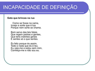 INCAPACIDADE DE DEFINIÇÃO
Gato que brincas na rua
Como se fosse na cama,
Invejo a sorte que é tua
Porque nem sorte se chama.
Bom servo das leis fatais
Que regem pedras e gentes,
Que tens instintos gerais
E sentes só o que sentes.
És feliz porque és assim,
Todo o nada que és é teu.
Eu vejo-me e estou sem mim,
Conheço-me e não sou eu.
 