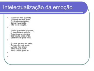 Intelectualização da emoção
 Dizem que finjo ou minto
Tudo que escrevo. Não.
Eu simplesmente sinto
Com a imaginação.
Não uso o coração.

Tudo o que sonho ou passo,
O que me falha ou finda,
É como que um terraço
Sobre outra coisa ainda.
Essa coisa é que é linda.

Por isso escrevo em meio
Do que não está ao pé,
Livre do meu enleio,
Sério do que não é.
Sentir? Sinta quem lê!


 
