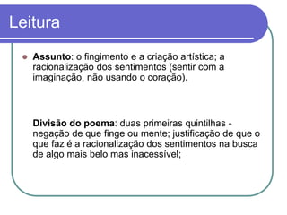 Leitura
 Assunto: o fingimento e a criação artística; a
racionalização dos sentimentos (sentir com a
imaginação, não usando o coração).
Divisão do poema: duas primeiras quintilhas -
negação de que finge ou mente; justificação de que o
que faz é a racionalização dos sentimentos na busca
de algo mais belo mas inacessível;
 