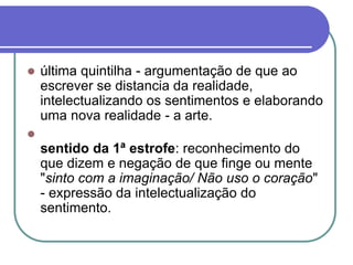  última quintilha - argumentação de que ao
escrever se distancia da realidade,
intelectualizando os sentimentos e elaborando
uma nova realidade - a arte.

sentido da 1ª estrofe: reconhecimento do
que dizem e negação de que finge ou mente
"sinto com a imaginação/ Não uso o coração"
- expressão da intelectualização do
sentimento.
 