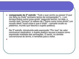  comparação da 2ª estrofe: "Tudo o que sonho ou passo/ O que
me falha ou finda" (primeiro termo da comparação) "(...) um
terraço/Sobre outra coisa ainda" (segundo termo), ou seja, o
mundo real ("terraço") é reflexo de ("Sobre outra coisa ainda") um
mundo ideal ("essa coisa é que é linda" - conceito oculto ou
platônico, mundo que fascina o sujeito poético).

Na 3ª estrofe, introduzida pela expressão "Por isso" de valor
conclusivo/ explicativo, o sujeito poético recusa a poesia como
expressão imediata das sensações. O sentir, no sentido
convencional do termo, é remetido para o leitor.

 