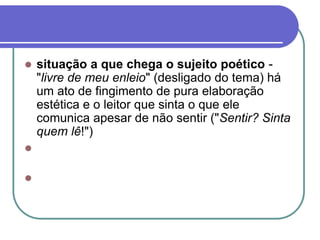 situação a que chega o sujeito poético -
"livre de meu enleio" (desligado do tema) há
um ato de fingimento de pura elaboração
estética e o leitor que sinta o que ele
comunica apesar de não sentir ("Sentir? Sinta
quem lê!")


 